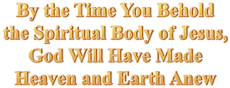 By the Time You Behold the Spiritual Body of Jesus, God Will Have Made Heaven and Earth Anew